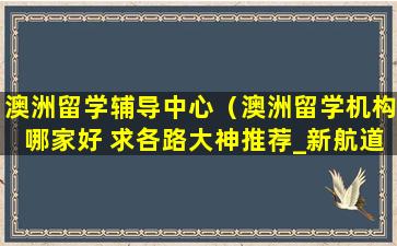 澳洲留学辅导中心（澳洲留学机构哪家好 求各路大神推荐_新航道前程留学）
